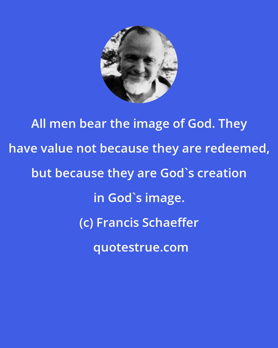 Francis Schaeffer: All men bear the image of God. They have value not because they are redeemed, but because they are God's creation in God's image.