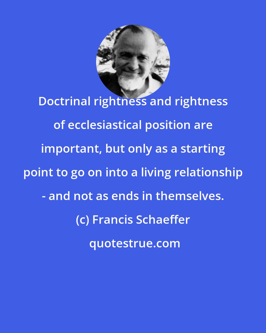 Francis Schaeffer: Doctrinal rightness and rightness of ecclesiastical position are important, but only as a starting point to go on into a living relationship - and not as ends in themselves.