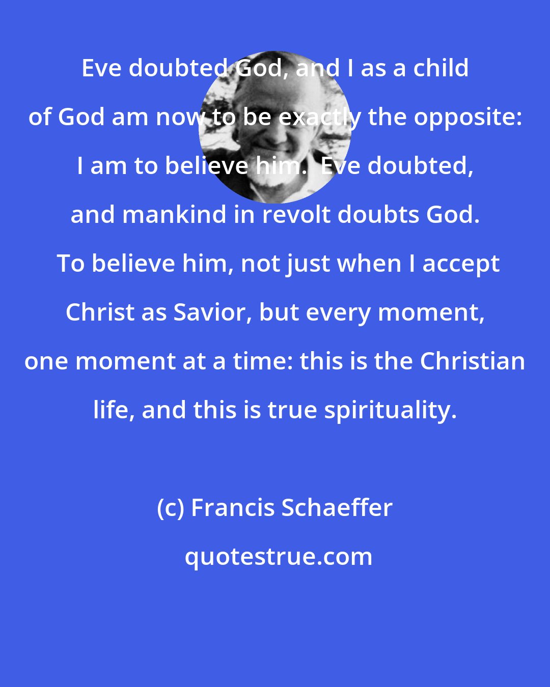 Francis Schaeffer: Eve doubted God, and I as a child of God am now to be exactly the opposite: I am to believe him.  Eve doubted, and mankind in revolt doubts God.  To believe him, not just when I accept Christ as Savior, but every moment, one moment at a time: this is the Christian life, and this is true spirituality.