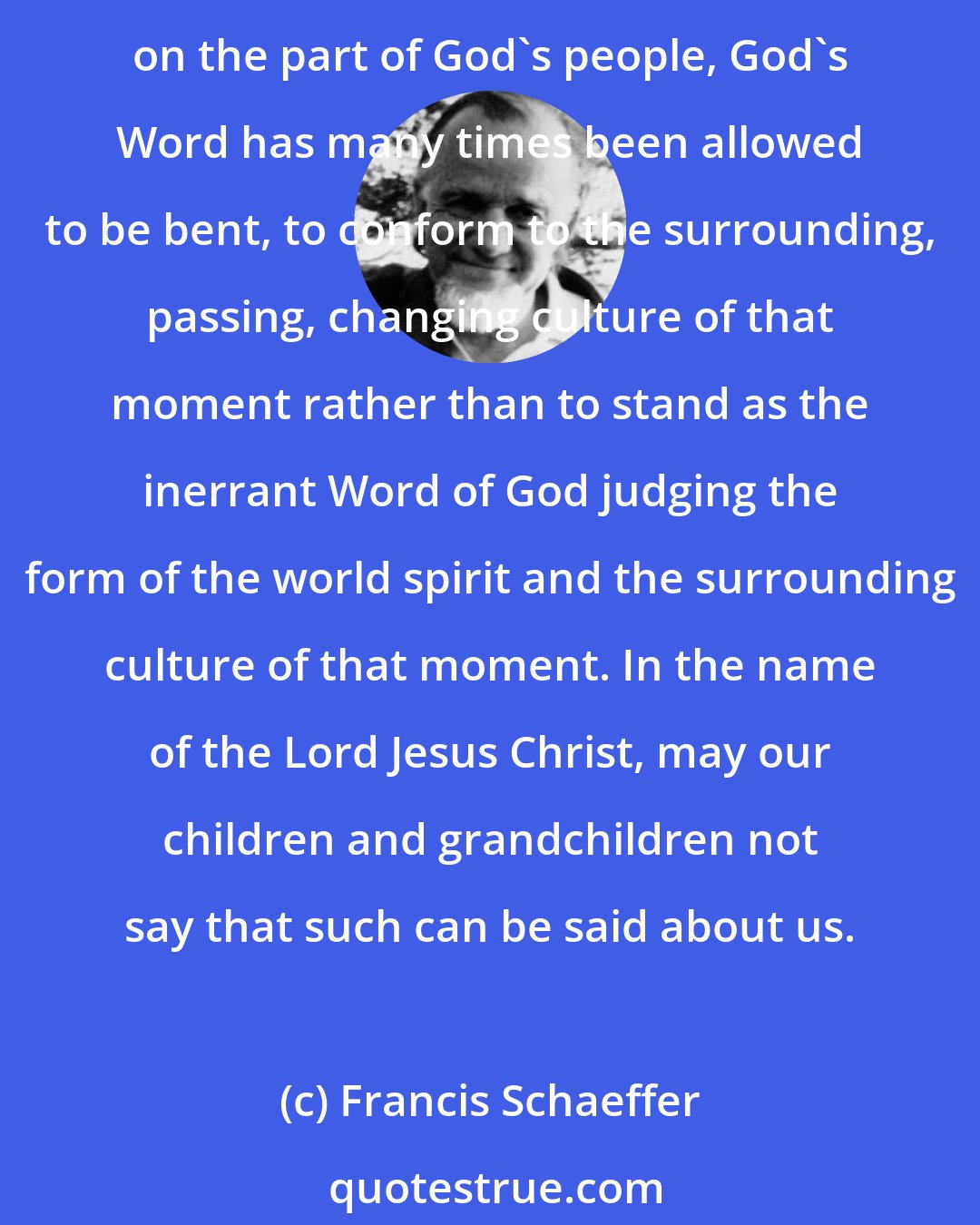 Francis Schaeffer: God's Word will never pass away, but looking back to the Old Testament and since the time of Christ, with tears we must say that because of lack of fortitude and faithfulness on the part of God's people, God's Word has many times been allowed to be bent, to conform to the surrounding, passing, changing culture of that moment rather than to stand as the inerrant Word of God judging the form of the world spirit and the surrounding culture of that moment. In the name of the Lord Jesus Christ, may our children and grandchildren not say that such can be said about us.