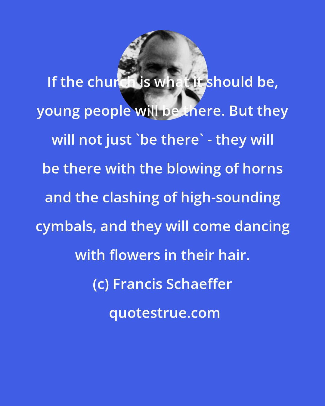 Francis Schaeffer: If the church is what it should be, young people will be there. But they will not just 'be there' - they will be there with the blowing of horns and the clashing of high-sounding cymbals, and they will come dancing with flowers in their hair.