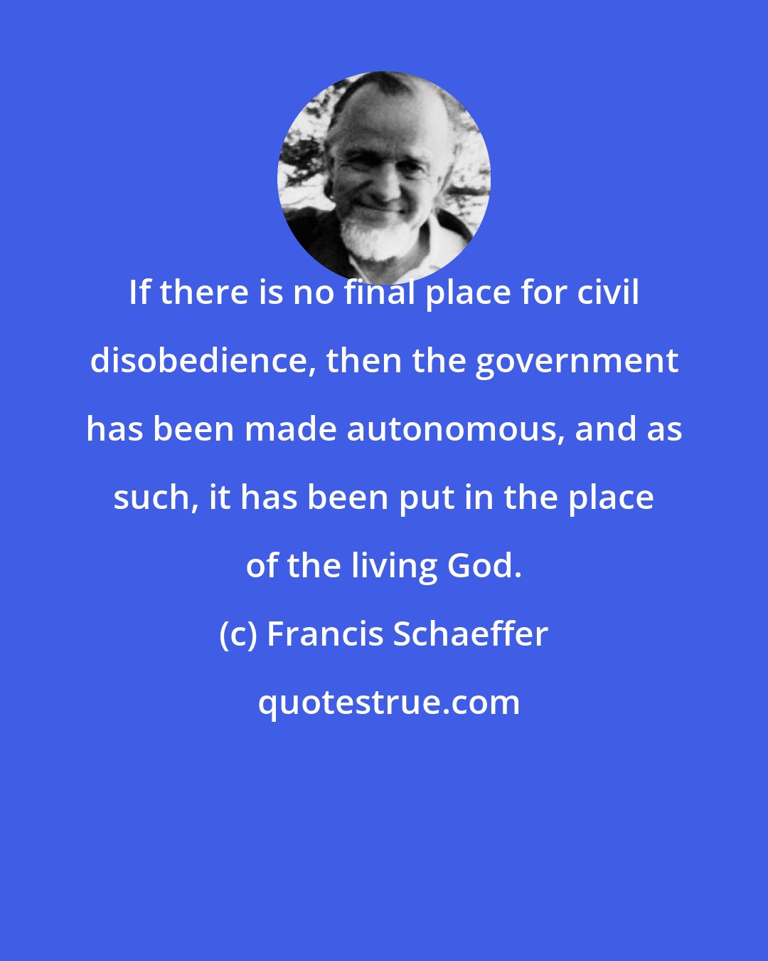 Francis Schaeffer: If there is no final place for civil disobedience, then the government has been made autonomous, and as such, it has been put in the place of the living God.