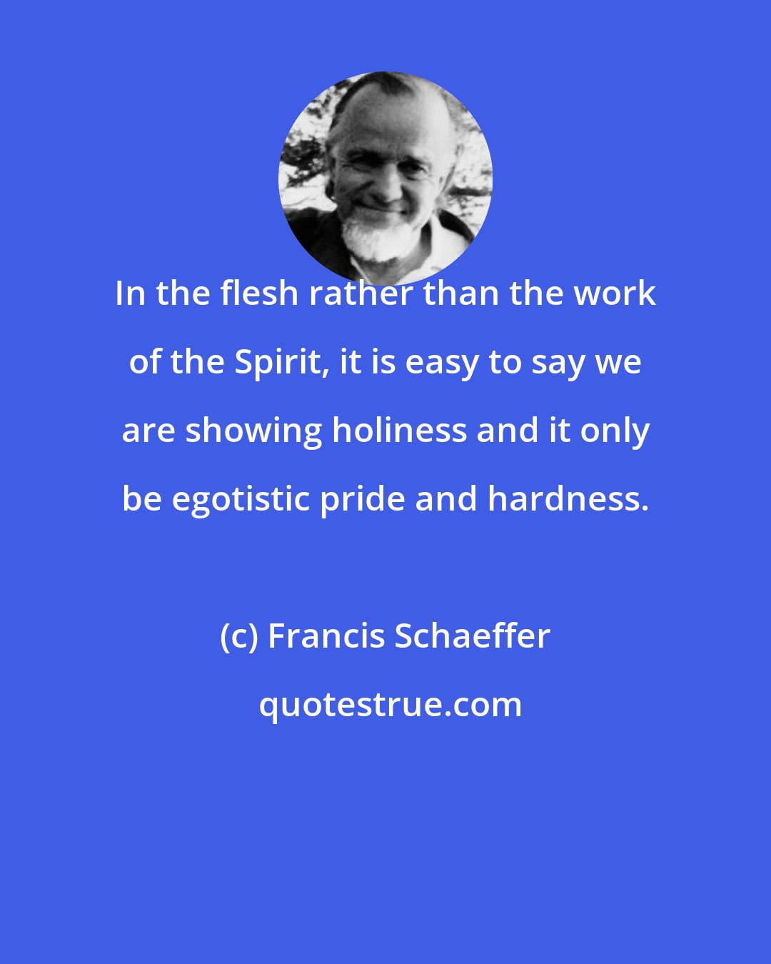 Francis Schaeffer: In the flesh rather than the work of the Spirit, it is easy to say we are showing holiness and it only be egotistic pride and hardness.