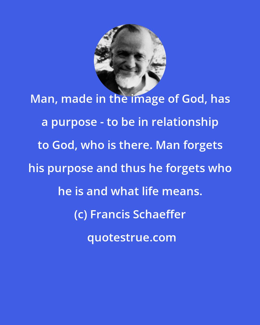 Francis Schaeffer: Man, made in the image of God, has a purpose - to be in relationship to God, who is there. Man forgets his purpose and thus he forgets who he is and what life means.