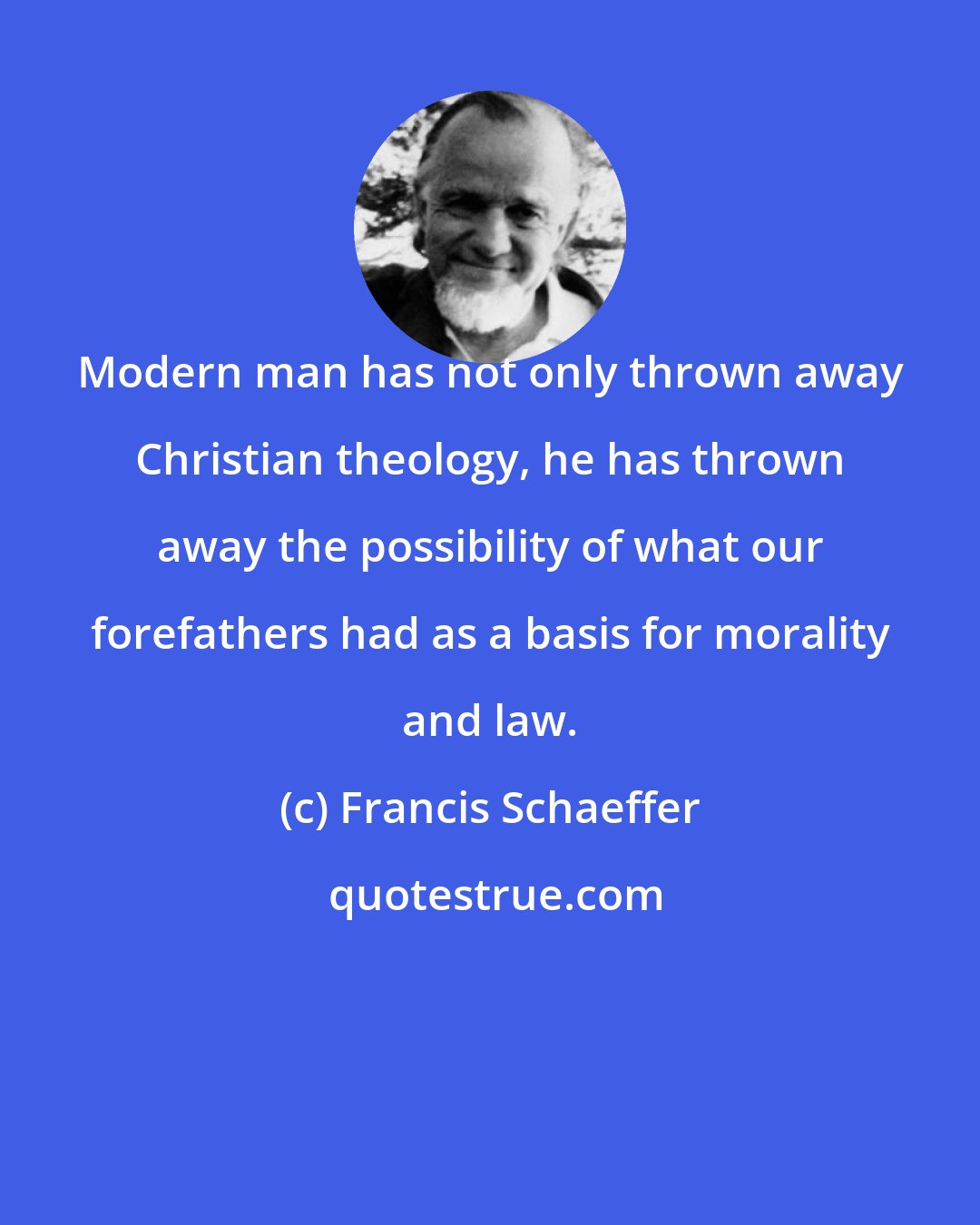 Francis Schaeffer: Modern man has not only thrown away Christian theology, he has thrown away the possibility of what our forefathers had as a basis for morality and law.