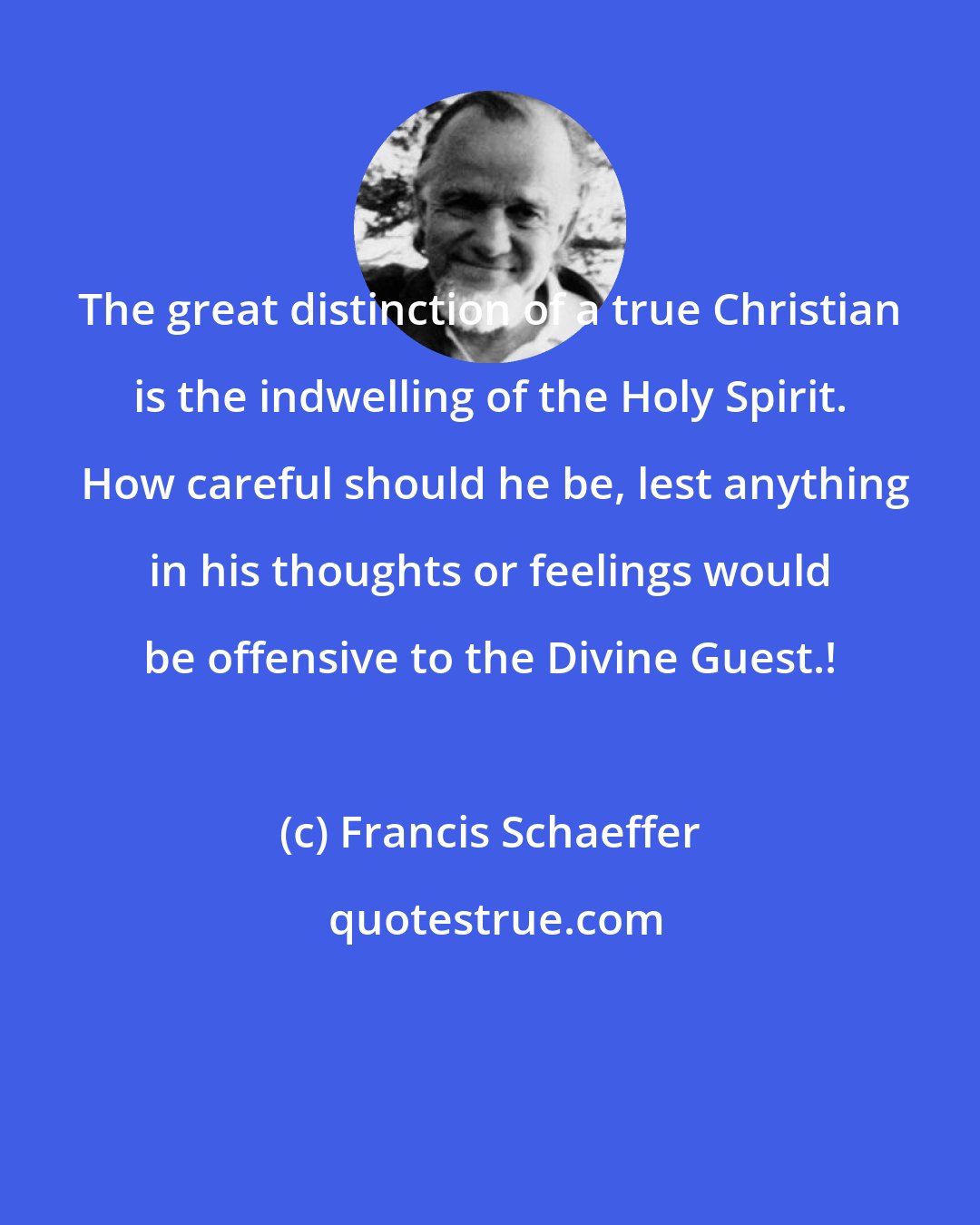 Francis Schaeffer: The great distinction of a true Christian is the indwelling of the Holy Spirit.  How careful should he be, lest anything in his thoughts or feelings would be offensive to the Divine Guest.!