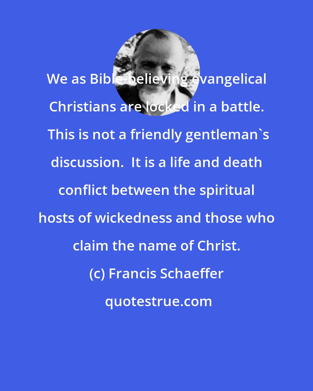 Francis Schaeffer: We as Bible-believing evangelical Christians are locked in a battle.  This is not a friendly gentleman's discussion.  It is a life and death conflict between the spiritual hosts of wickedness and those who claim the name of Christ.