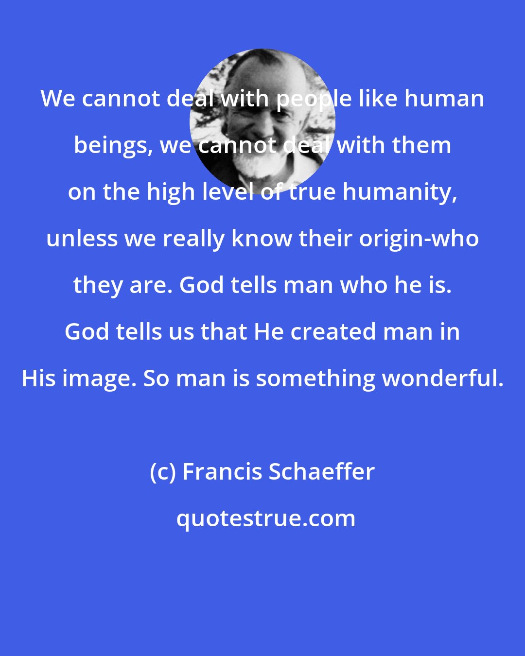 Francis Schaeffer: We cannot deal with people like human beings, we cannot deal with them on the high level of true humanity, unless we really know their origin-who they are. God tells man who he is. God tells us that He created man in His image. So man is something wonderful.