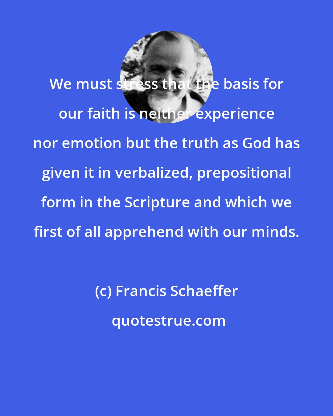 Francis Schaeffer: We must stress that the basis for our faith is neither experience nor emotion but the truth as God has given it in verbalized, prepositional form in the Scripture and which we first of all apprehend with our minds.