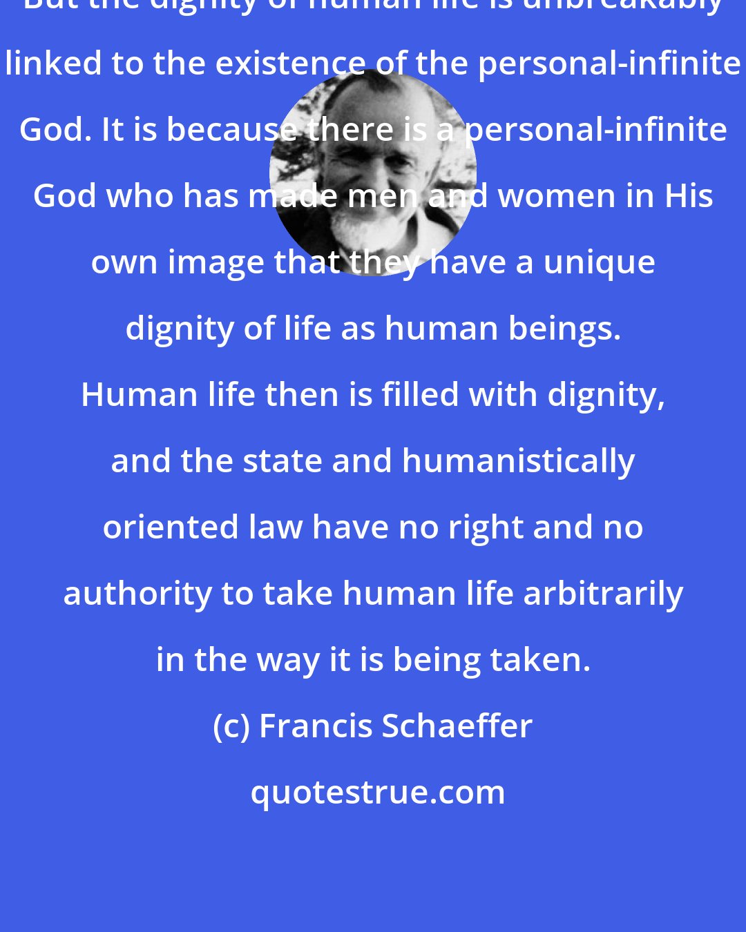 Francis Schaeffer: But the dignity of human life is unbreakably linked to the existence of the personal-infinite God. It is because there is a personal-infinite God who has made men and women in His own image that they have a unique dignity of life as human beings. Human life then is filled with dignity, and the state and humanistically oriented law have no right and no authority to take human life arbitrarily in the way it is being taken.