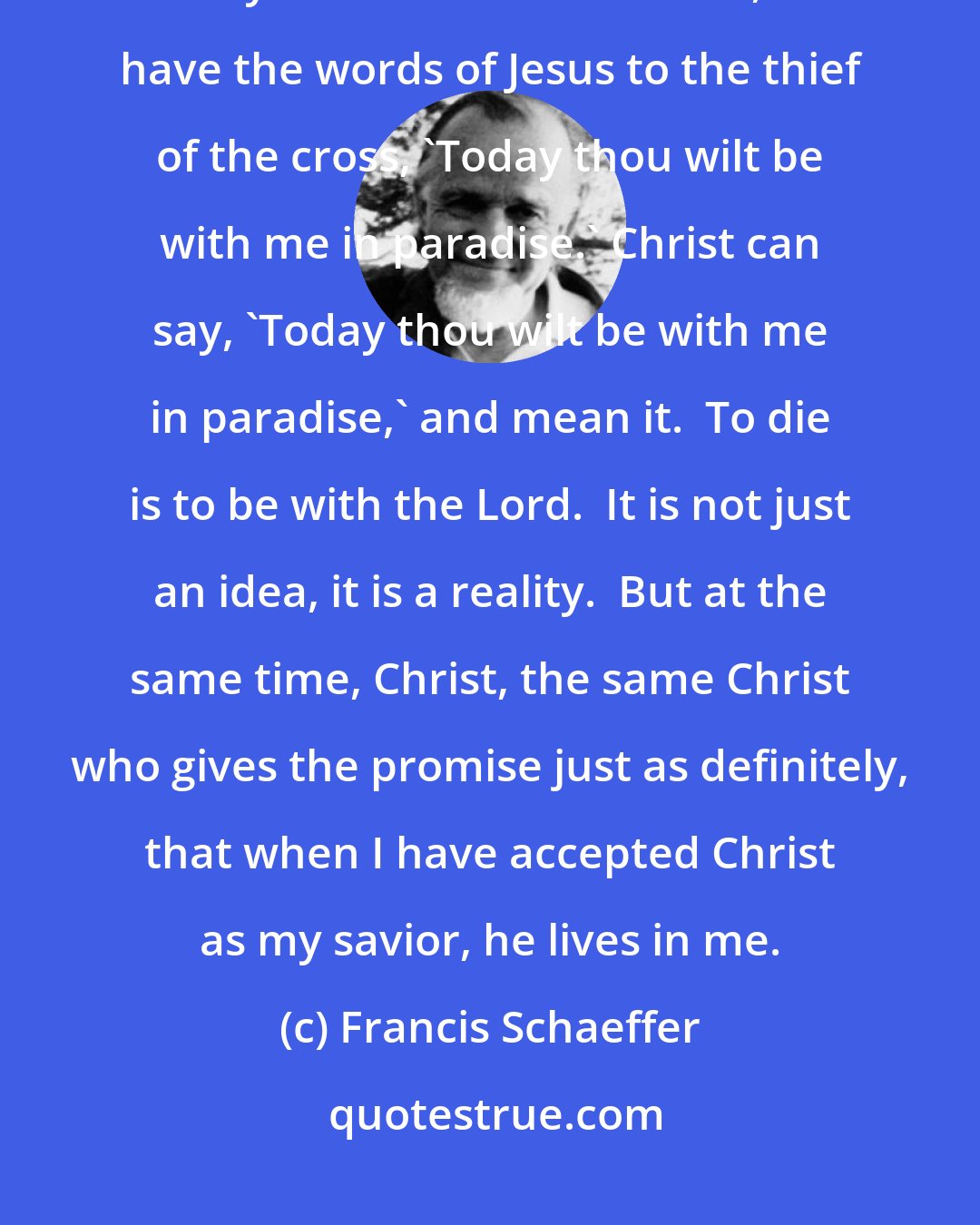 Francis Schaeffer: Here we are told that Christ really lives in me, if I have accepted Christ as my Savior.  In other words, we have the words of Jesus to the thief of the cross, 'Today thou wilt be with me in paradise.' Christ can say, 'Today thou wilt be with me in paradise,' and mean it.  To die is to be with the Lord.  It is not just an idea, it is a reality.  But at the same time, Christ, the same Christ who gives the promise just as definitely, that when I have accepted Christ as my savior, he lives in me.