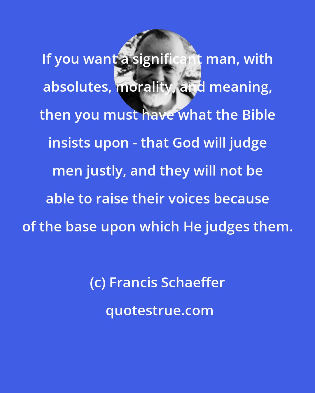 Francis Schaeffer: If you want a significant man, with absolutes, morality, and meaning, then you must have what the Bible insists upon - that God will judge men justly, and they will not be able to raise their voices because of the base upon which He judges them.