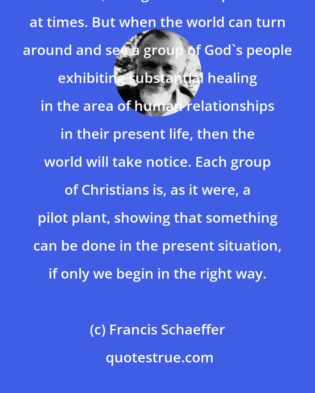 Francis Schaeffer: It is not enough for the Church to be engaged with the State in healing social ills, though this is important at times. But when the world can turn around and see a group of God's people exhibiting substantial healing in the area of human relationships in their present life, then the world will take notice. Each group of Christians is, as it were, a pilot plant, showing that something can be done in the present situation, if only we begin in the right way.