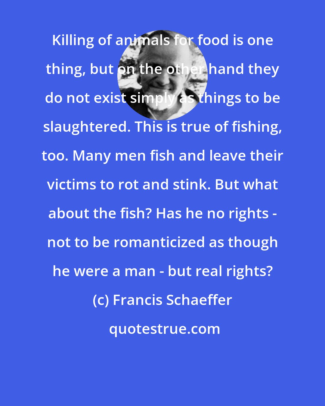 Francis Schaeffer: Killing of animals for food is one thing, but on the other hand they do not exist simply as things to be slaughtered. This is true of fishing, too. Many men fish and leave their victims to rot and stink. But what about the fish? Has he no rights - not to be romanticized as though he were a man - but real rights?