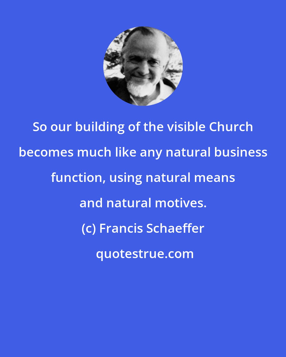 Francis Schaeffer: So our building of the visible Church becomes much like any natural business function, using natural means and natural motives.