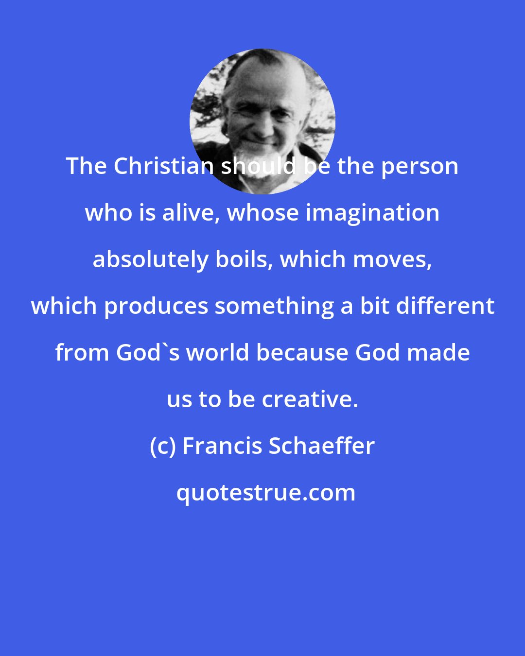 Francis Schaeffer: The Christian should be the person who is alive, whose imagination absolutely boils, which moves, which produces something a bit different from God's world because God made us to be creative.