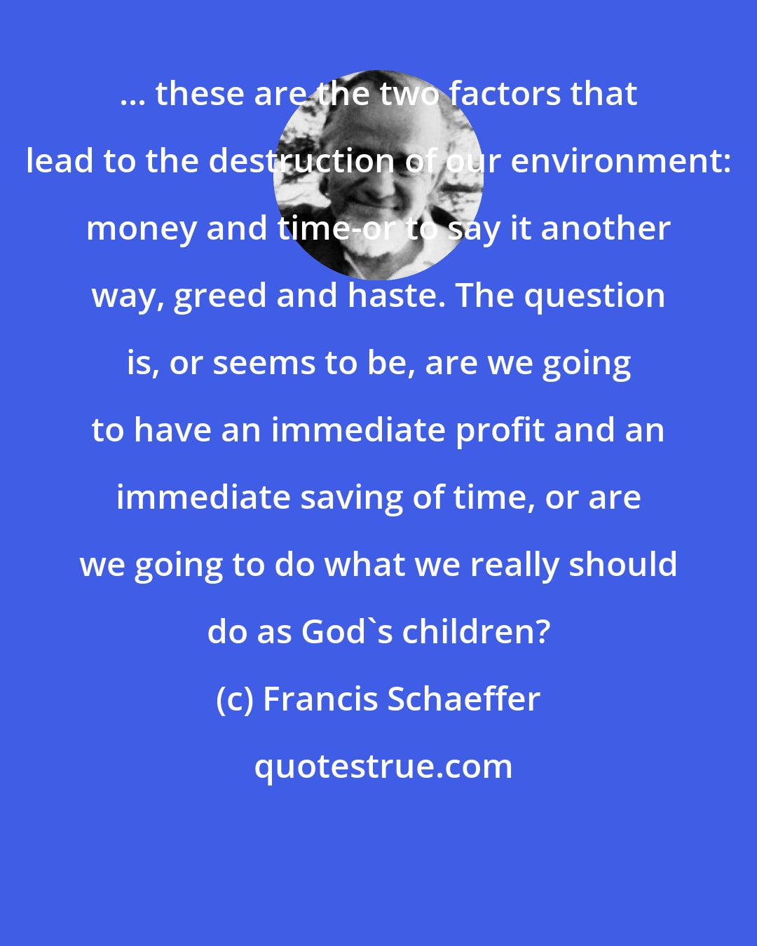 Francis Schaeffer: ... these are the two factors that lead to the destruction of our environment: money and time-or to say it another way, greed and haste. The question is, or seems to be, are we going to have an immediate profit and an immediate saving of time, or are we going to do what we really should do as God's children?