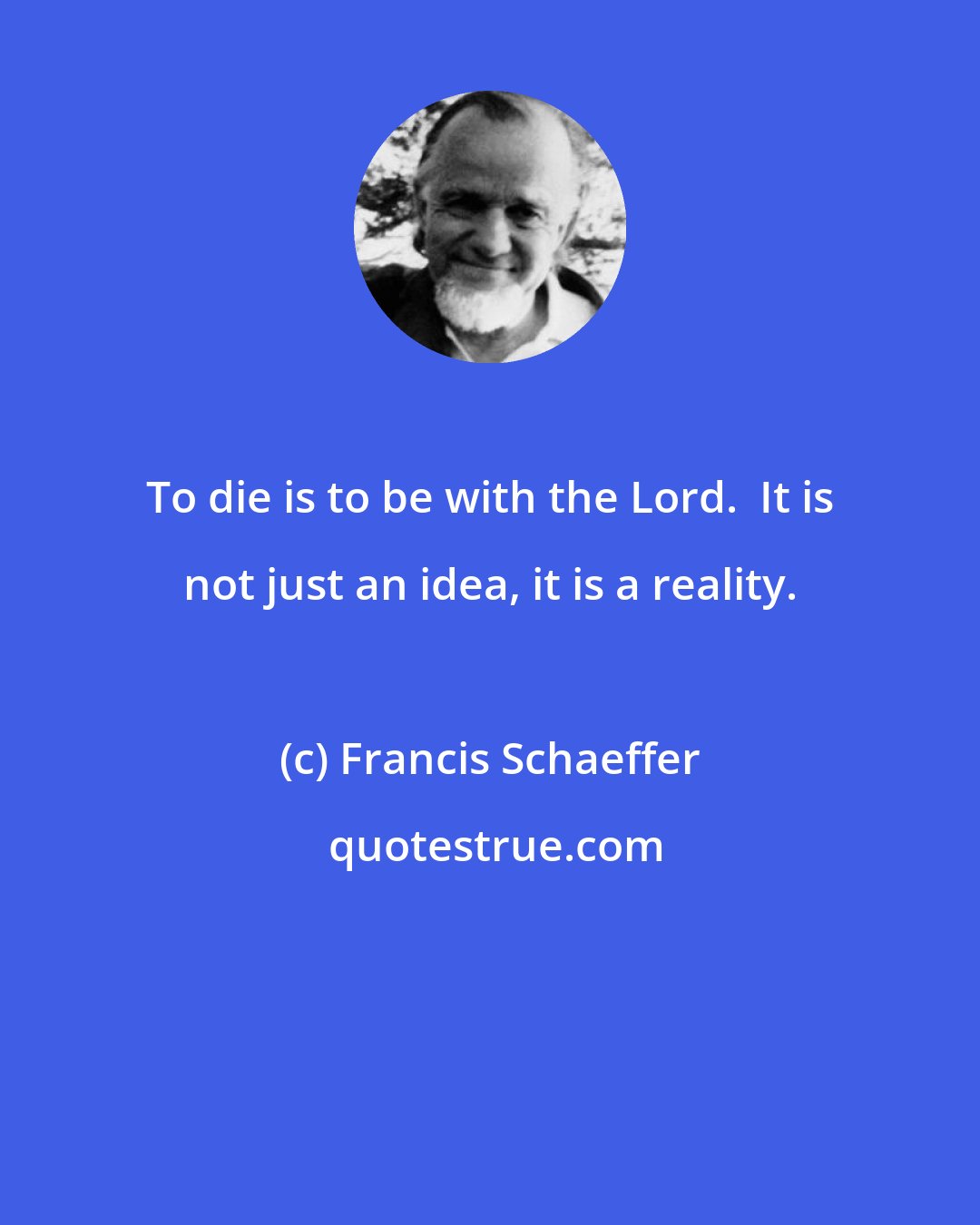 Francis Schaeffer: To die is to be with the Lord.  It is not just an idea, it is a reality.