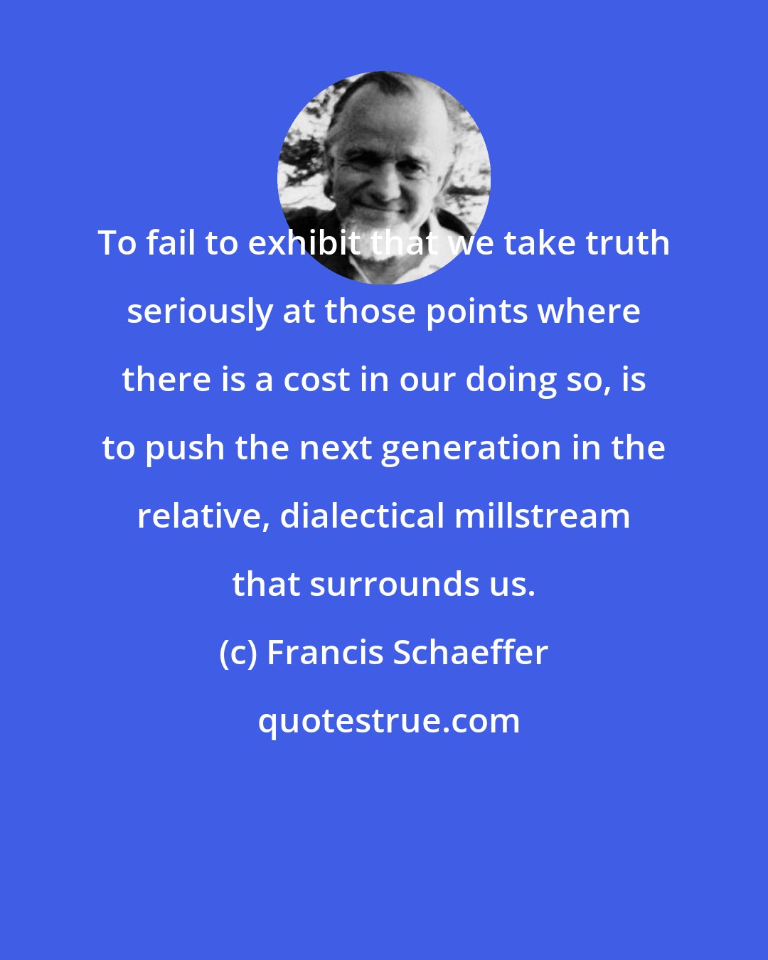 Francis Schaeffer: To fail to exhibit that we take truth seriously at those points where there is a cost in our doing so, is to push the next generation in the relative, dialectical millstream that surrounds us.