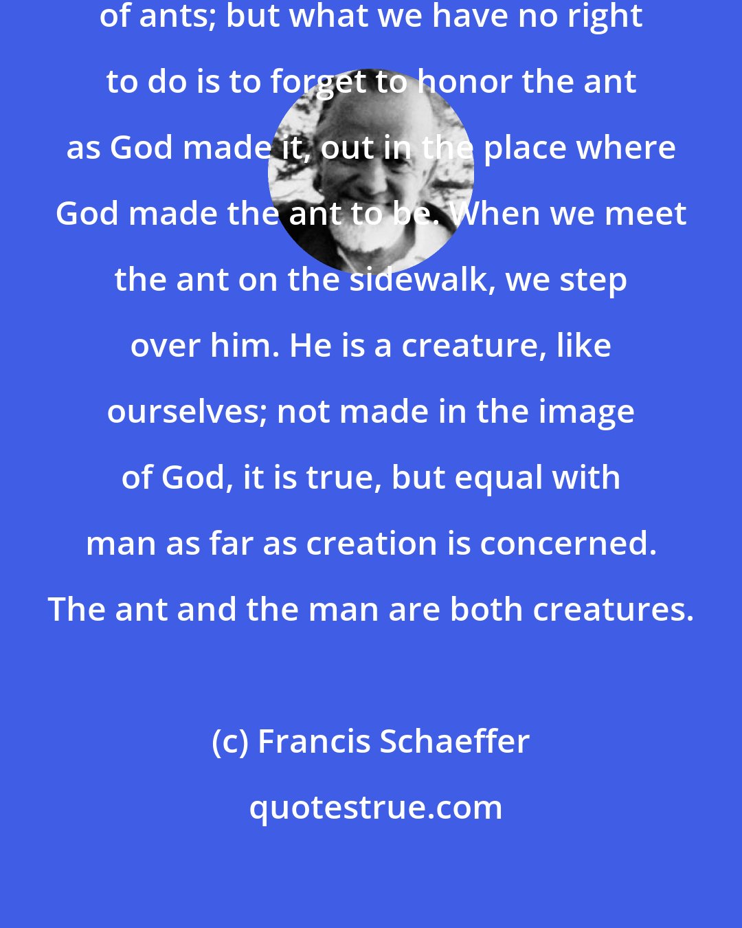 Francis Schaeffer: We have the right to rid our houses of ants; but what we have no right to do is to forget to honor the ant as God made it, out in the place where God made the ant to be. When we meet the ant on the sidewalk, we step over him. He is a creature, like ourselves; not made in the image of God, it is true, but equal with man as far as creation is concerned. The ant and the man are both creatures.