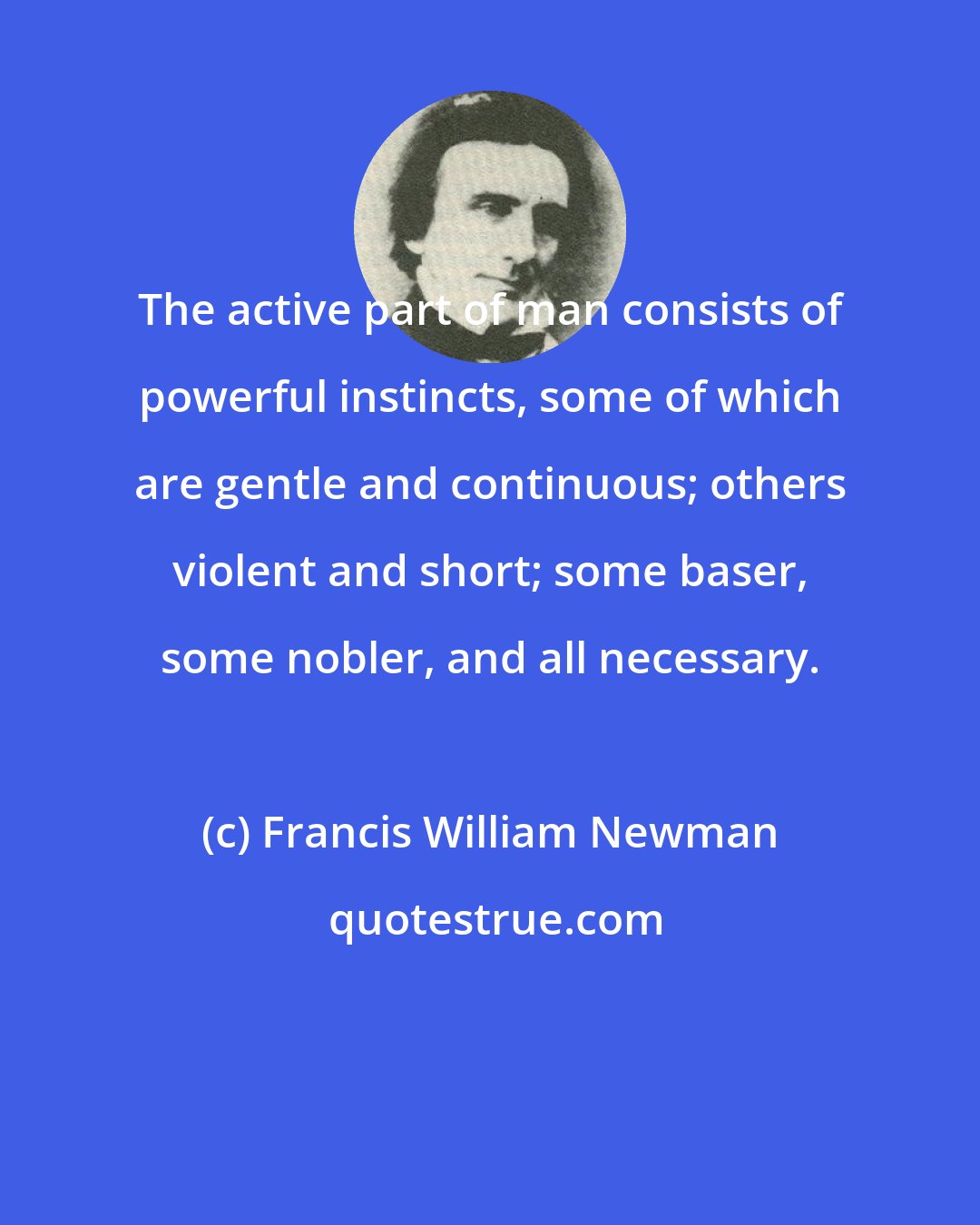 Francis William Newman: The active part of man consists of powerful instincts, some of which are gentle and continuous; others violent and short; some baser, some nobler, and all necessary.