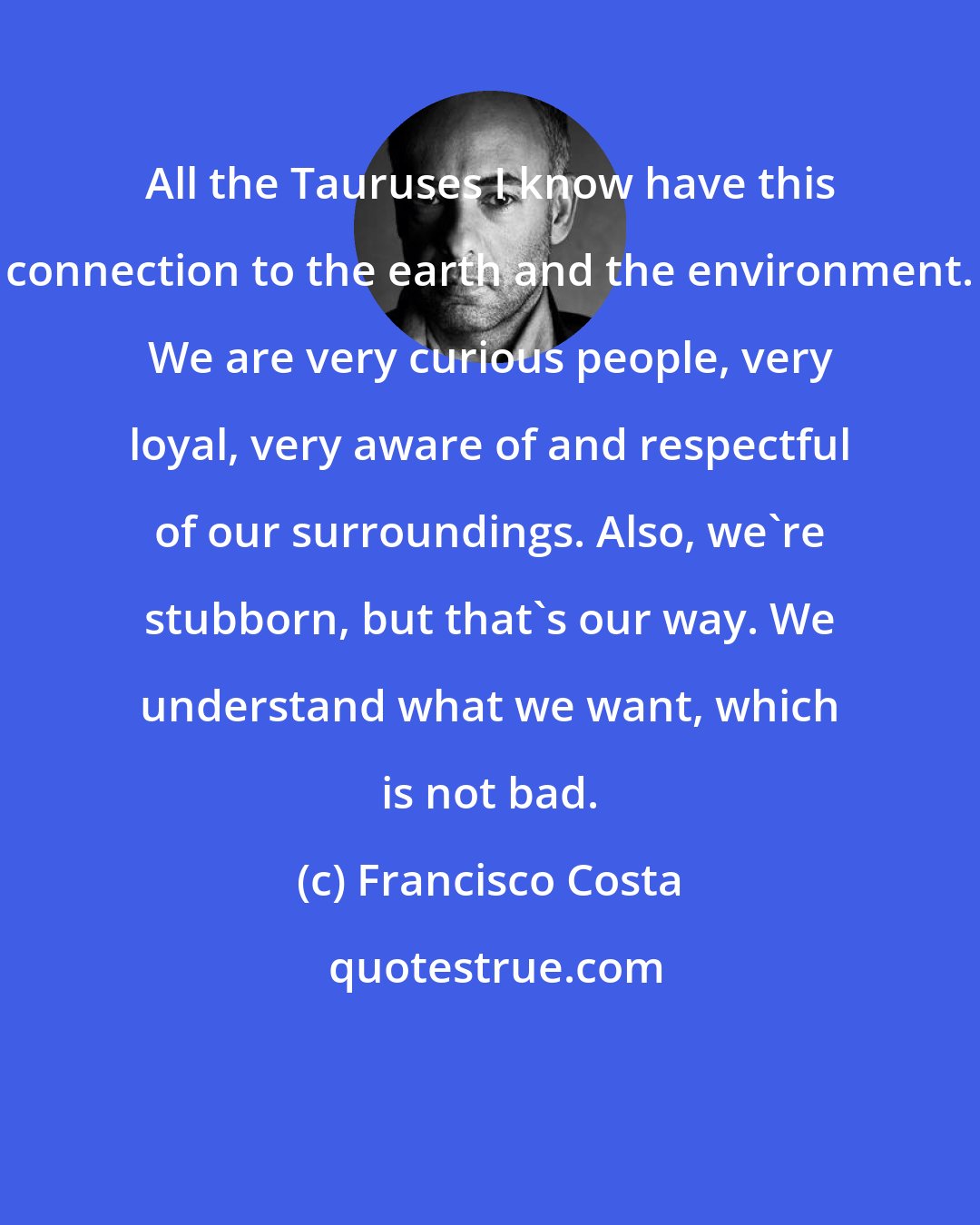 Francisco Costa: All the Tauruses I know have this connection to the earth and the environment. We are very curious people, very loyal, very aware of and respectful of our surroundings. Also, we're stubborn, but that's our way. We understand what we want, which is not bad.