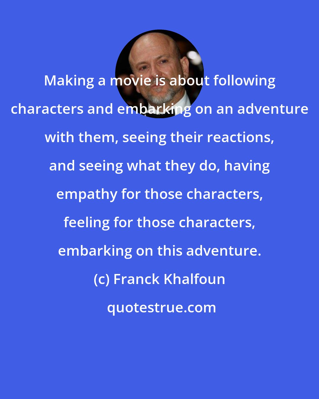 Franck Khalfoun: Making a movie is about following characters and embarking on an adventure with them, seeing their reactions, and seeing what they do, having empathy for those characters, feeling for those characters, embarking on this adventure.