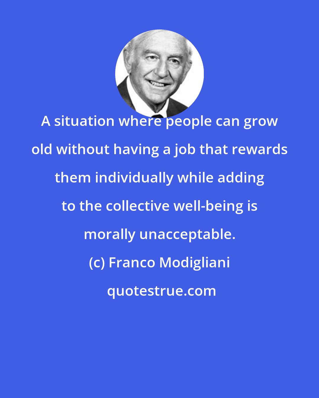 Franco Modigliani: A situation where people can grow old without having a job that rewards them individually while adding to the collective well-being is morally unacceptable.