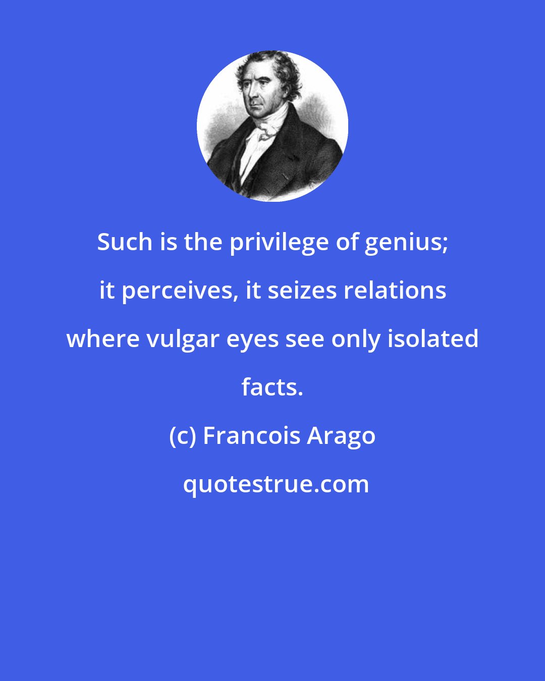 Francois Arago: Such is the privilege of genius; it perceives, it seizes relations where vulgar eyes see only isolated facts.