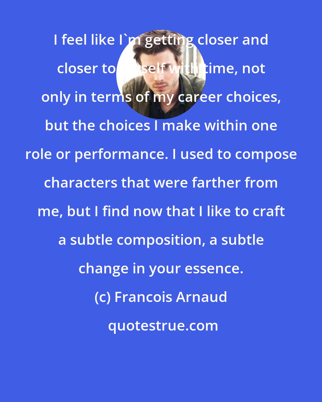 Francois Arnaud: I feel like I'm getting closer and closer to myself with time, not only in terms of my career choices, but the choices I make within one role or performance. I used to compose characters that were farther from me, but I find now that I like to craft a subtle composition, a subtle change in your essence.