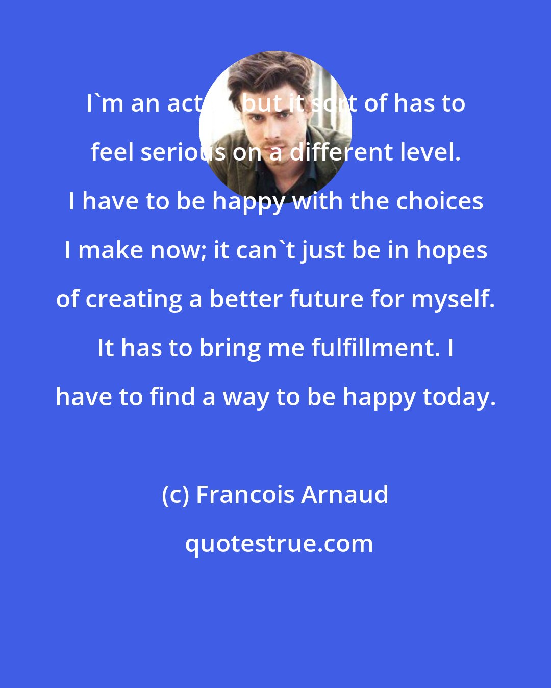 Francois Arnaud: I'm an actor, but it sort of has to feel serious on a different level. I have to be happy with the choices I make now; it can't just be in hopes of creating a better future for myself. It has to bring me fulfillment. I have to find a way to be happy today.