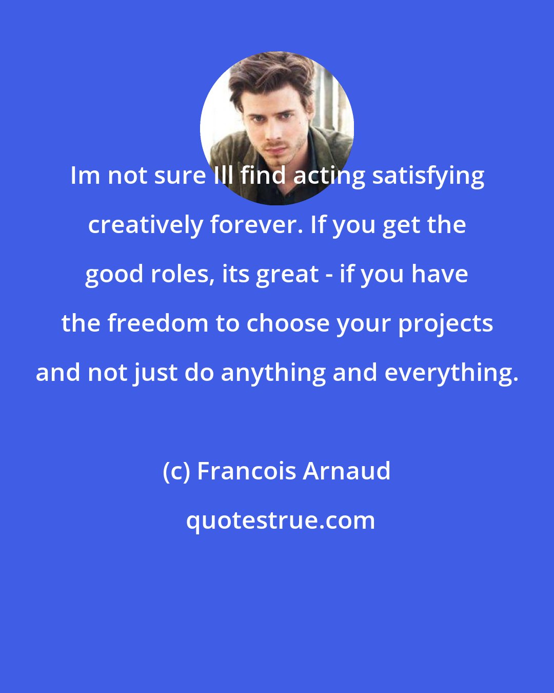 Francois Arnaud: Im not sure Ill find acting satisfying creatively forever. If you get the good roles, its great - if you have the freedom to choose your projects and not just do anything and everything.