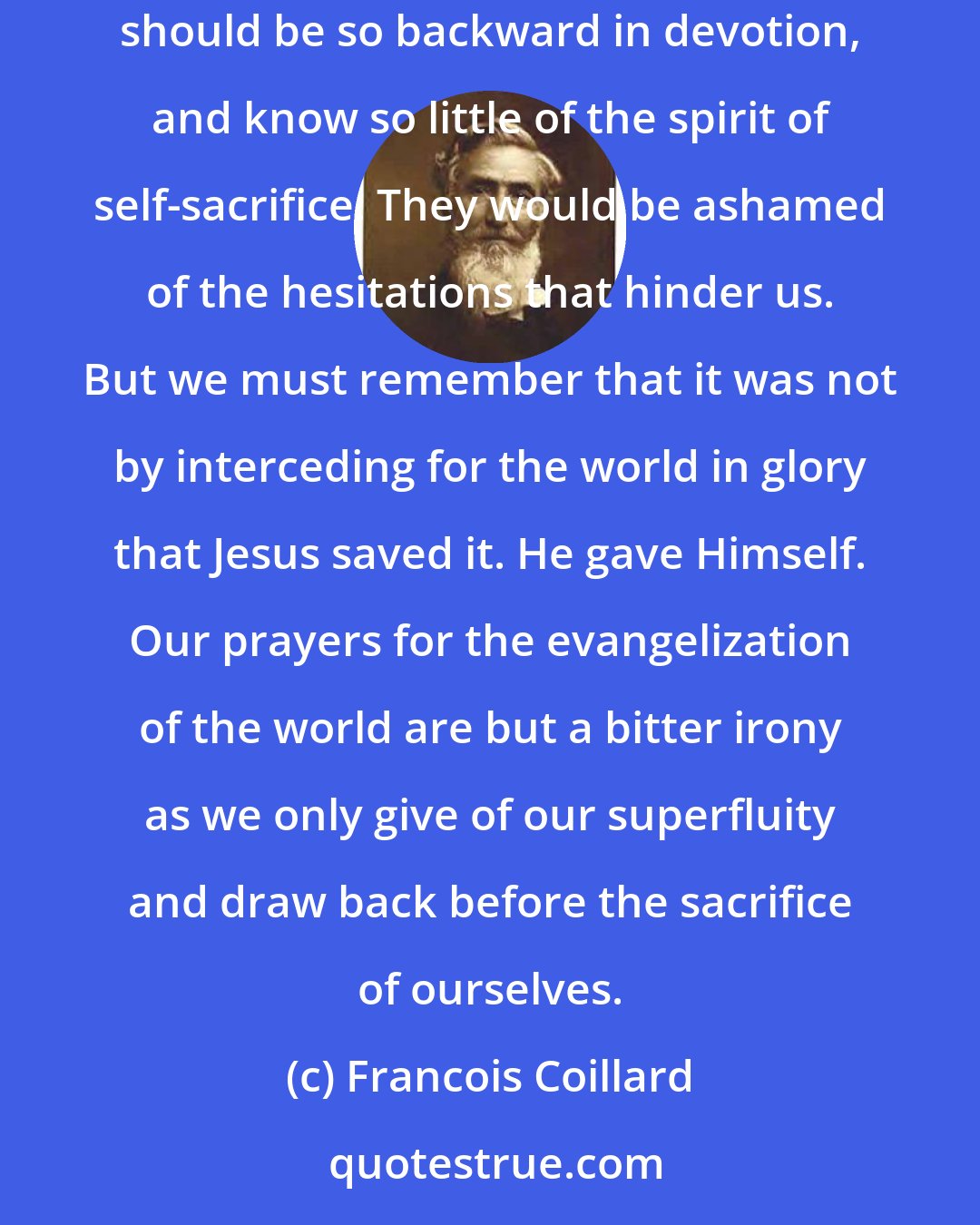 Francois Coillard: If those friends who blame...could see what we see, and feel what we feel, they would be the first to wonder that those redeemed by Christ should be so backward in devotion, and know so little of the spirit of self-sacrifice. They would be ashamed of the hesitations that hinder us. But we must remember that it was not by interceding for the world in glory that Jesus saved it. He gave Himself. Our prayers for the evangelization of the world are but a bitter irony as we only give of our superfluity and draw back before the sacrifice of ourselves.