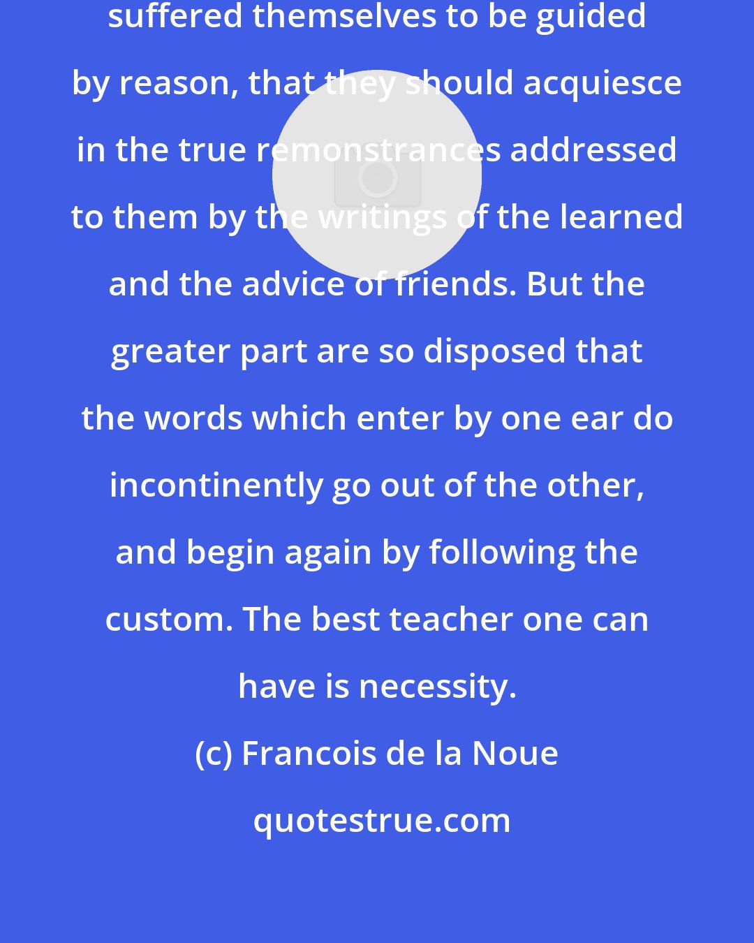 Francois de la Noue: It would truly be a fine thing if men suffered themselves to be guided by reason, that they should acquiesce in the true remonstrances addressed to them by the writings of the learned and the advice of friends. But the greater part are so disposed that the words which enter by one ear do incontinently go out of the other, and begin again by following the custom. The best teacher one can have is necessity.