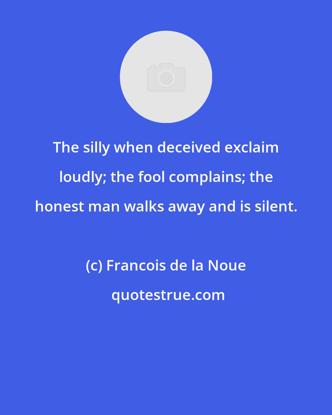 Francois de la Noue: The silly when deceived exclaim loudly; the fool complains; the honest man walks away and is silent.