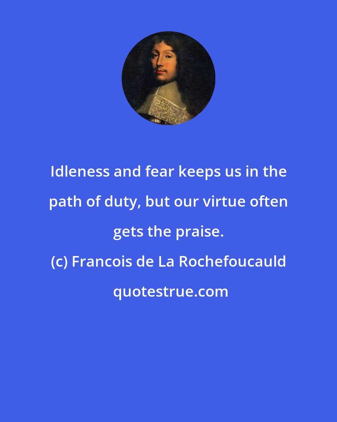 Francois de La Rochefoucauld: Idleness and fear keeps us in the path of duty, but our virtue often gets the praise.