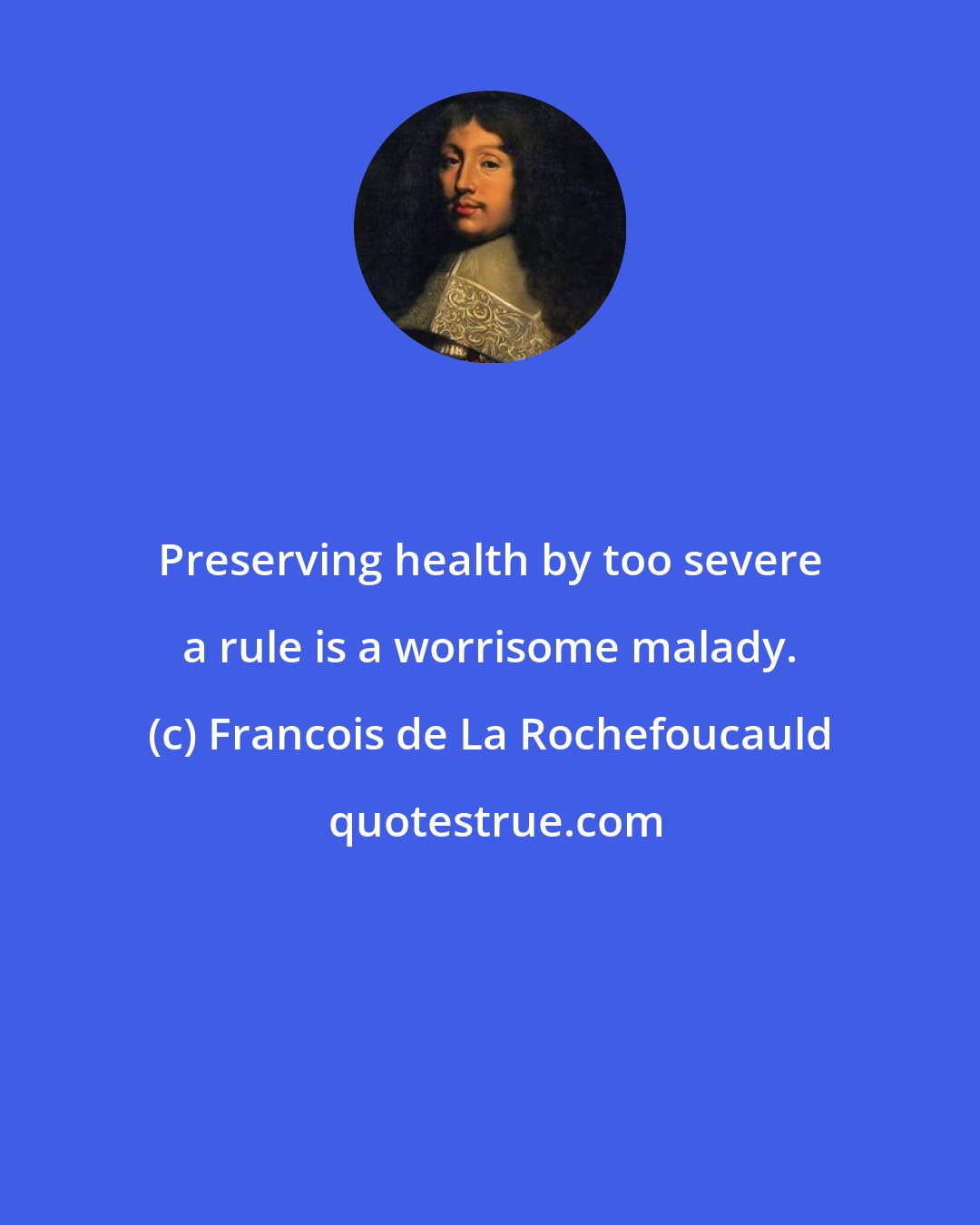 Francois de La Rochefoucauld: Preserving health by too severe a rule is a worrisome malady.