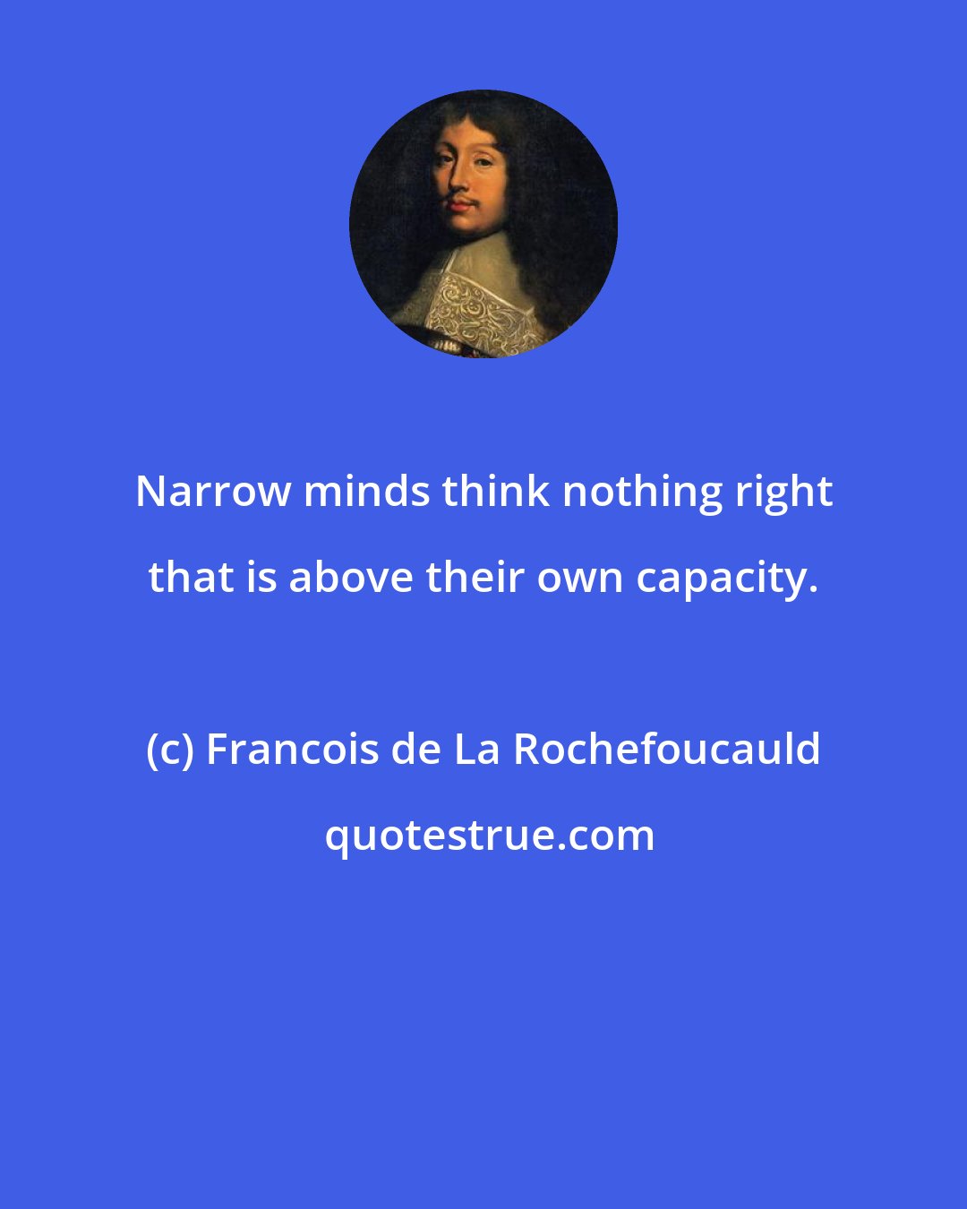 Francois de La Rochefoucauld: Narrow minds think nothing right that is above their own capacity.