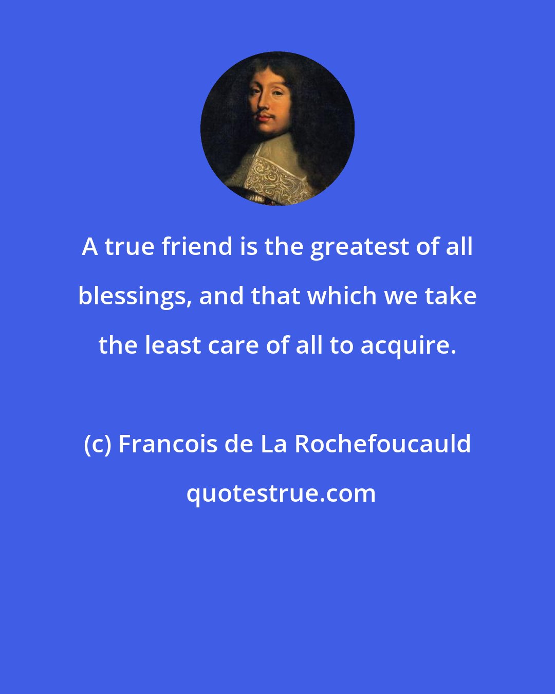 Francois de La Rochefoucauld: A true friend is the greatest of all blessings, and that which we take the least care of all to acquire.