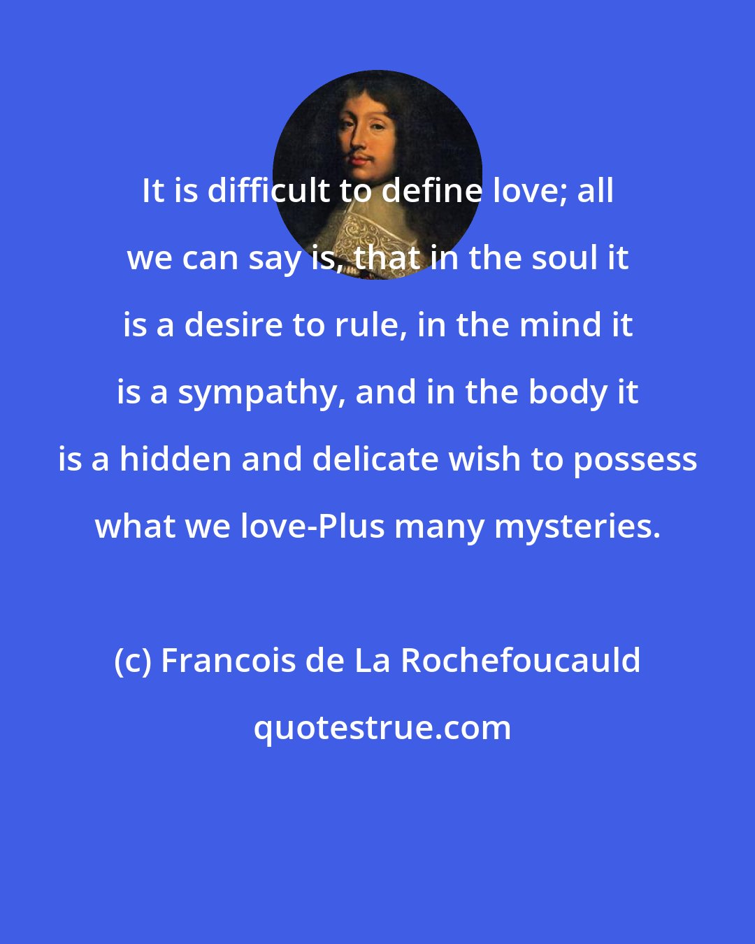 Francois de La Rochefoucauld: It is difficult to define love; all we can say is, that in the soul it is a desire to rule, in the mind it is a sympathy, and in the body it is a hidden and delicate wish to possess what we love-Plus many mysteries.
