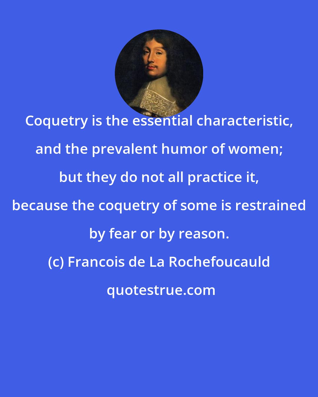 Francois de La Rochefoucauld: Coquetry is the essential characteristic, and the prevalent humor of women; but they do not all practice it, because the coquetry of some is restrained by fear or by reason.