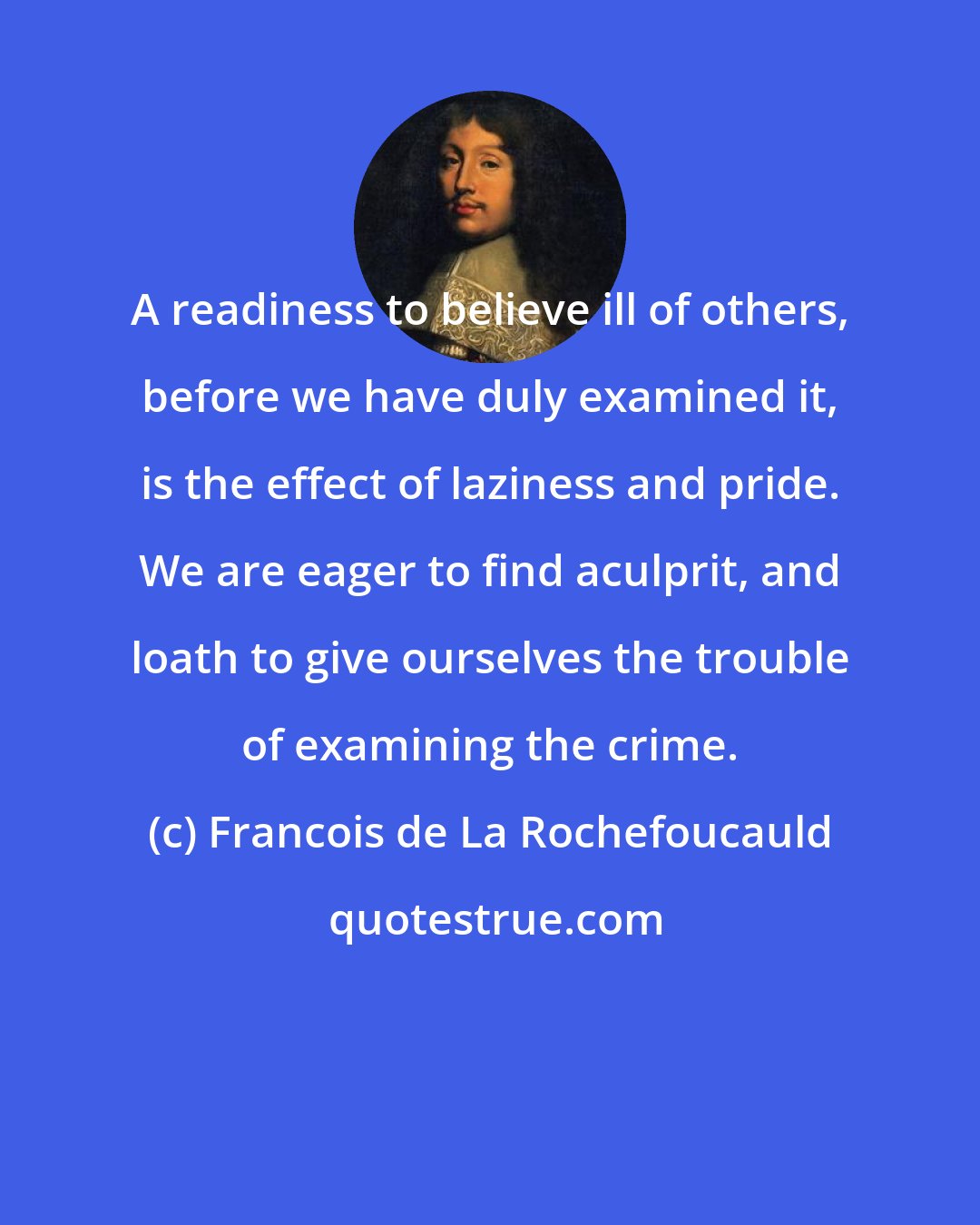 Francois de La Rochefoucauld: A readiness to believe ill of others, before we have duly examined it, is the effect of laziness and pride. We are eager to find aculprit, and loath to give ourselves the trouble of examining the crime.