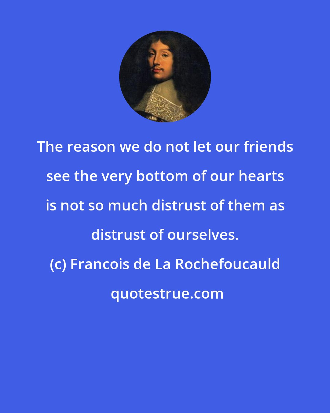 Francois de La Rochefoucauld: The reason we do not let our friends see the very bottom of our hearts is not so much distrust of them as distrust of ourselves.