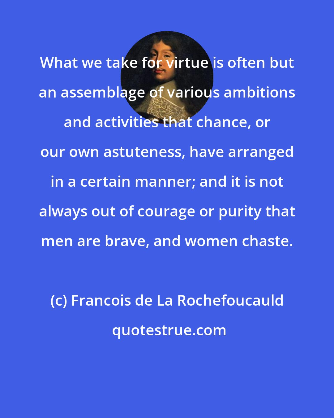 Francois de La Rochefoucauld: What we take for virtue is often but an assemblage of various ambitions and activities that chance, or our own astuteness, have arranged in a certain manner; and it is not always out of courage or purity that men are brave, and women chaste.