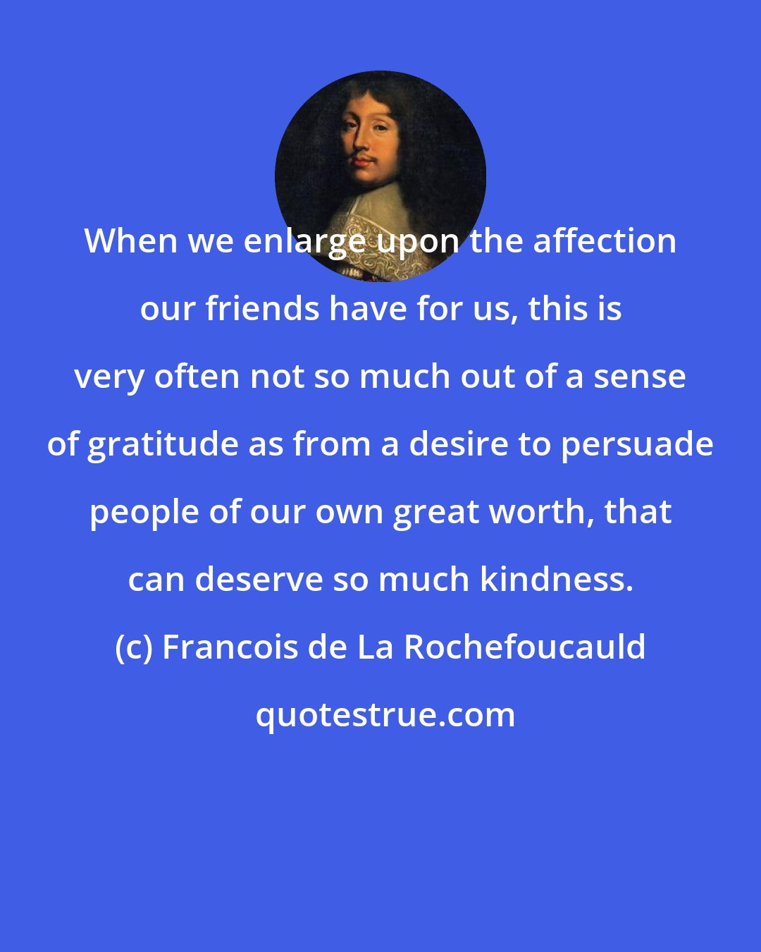 Francois de La Rochefoucauld: When we enlarge upon the affection our friends have for us, this is very often not so much out of a sense of gratitude as from a desire to persuade people of our own great worth, that can deserve so much kindness.