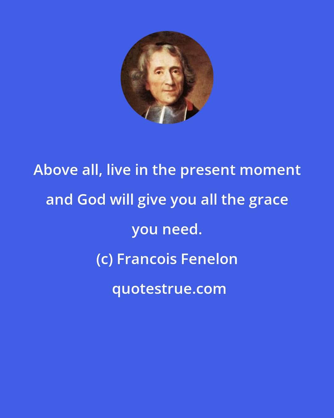 Francois Fenelon: Above all, live in the present moment and God will give you all the grace you need.