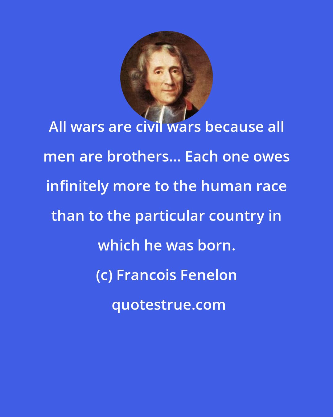 Francois Fenelon: All wars are civil wars because all men are brothers... Each one owes infinitely more to the human race than to the particular country in which he was born.