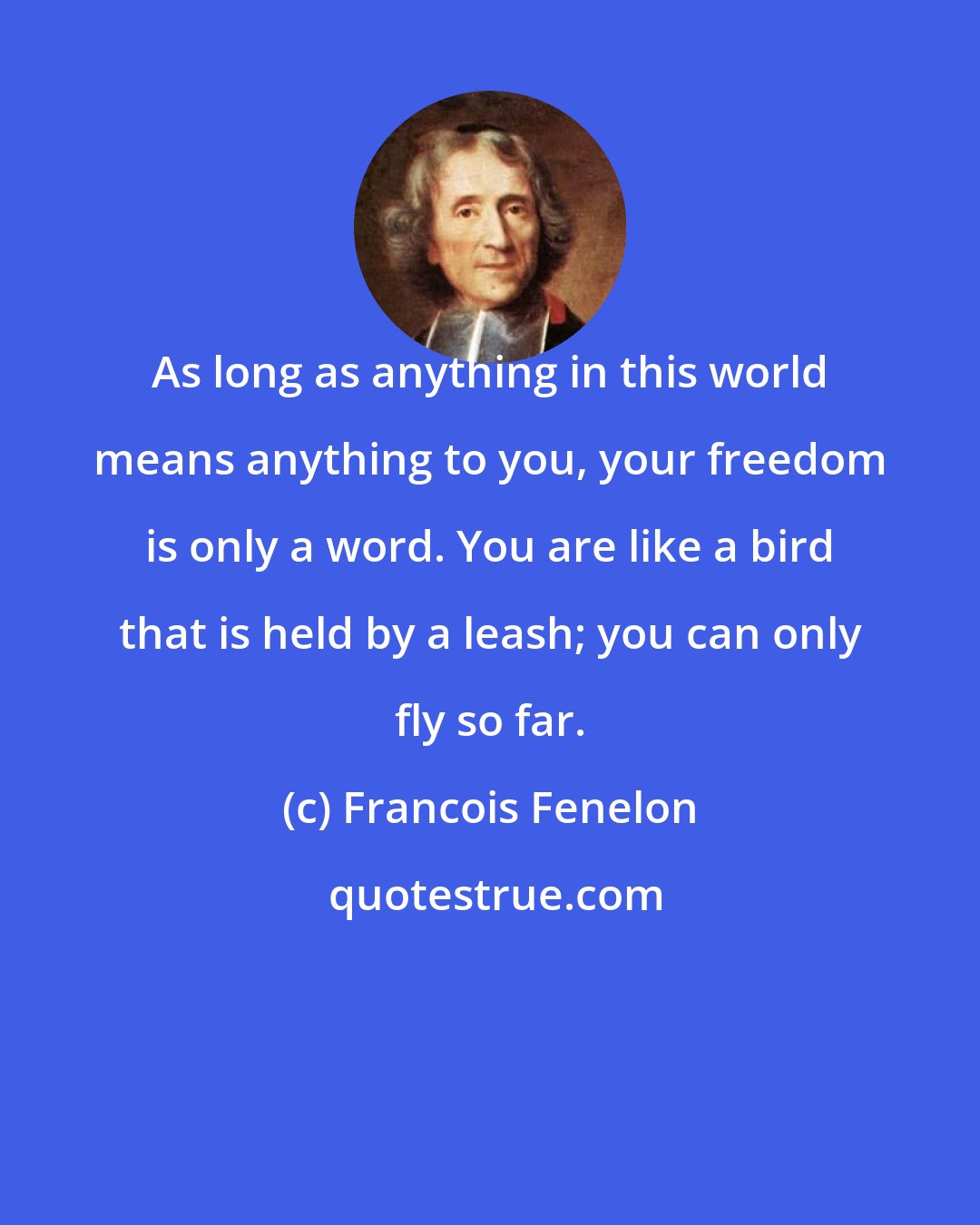 Francois Fenelon: As long as anything in this world means anything to you, your freedom is only a word. You are like a bird that is held by a leash; you can only fly so far.