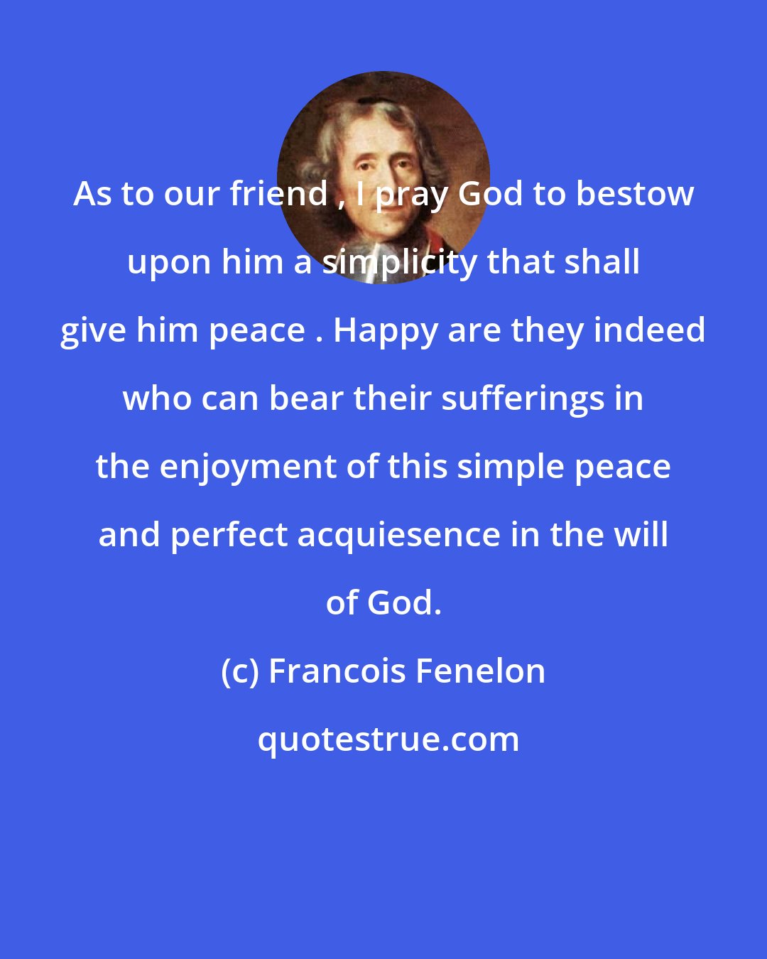 Francois Fenelon: As to our friend , I pray God to bestow upon him a simplicity that shall give him peace . Happy are they indeed who can bear their sufferings in the enjoyment of this simple peace and perfect acquiesence in the will of God.