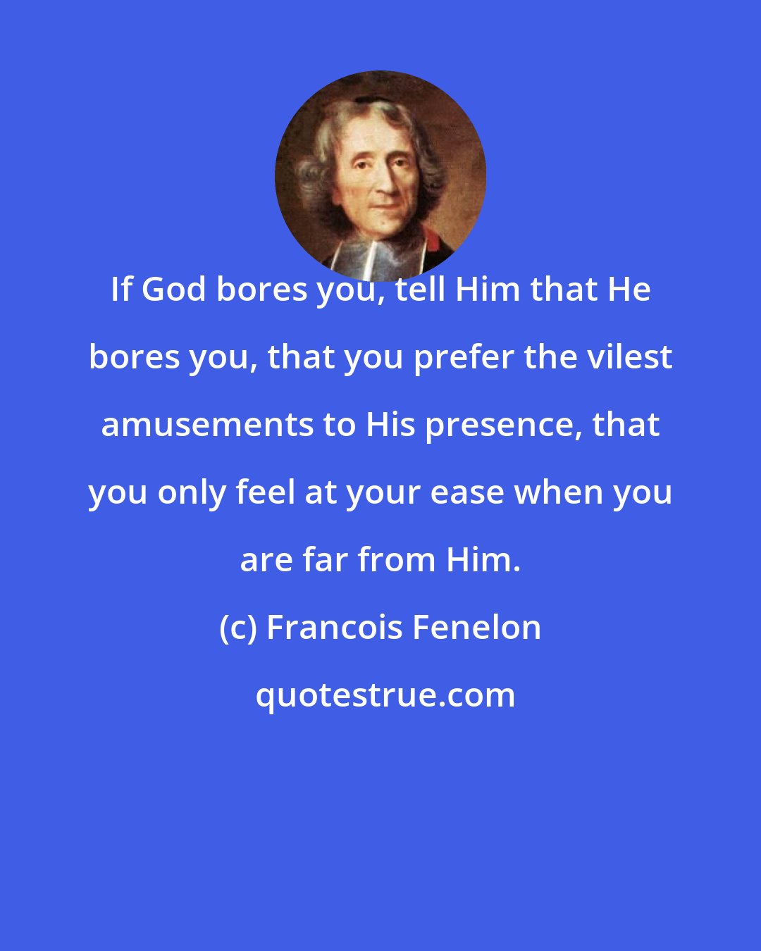 Francois Fenelon: If God bores you, tell Him that He bores you, that you prefer the vilest amusements to His presence, that you only feel at your ease when you are far from Him.